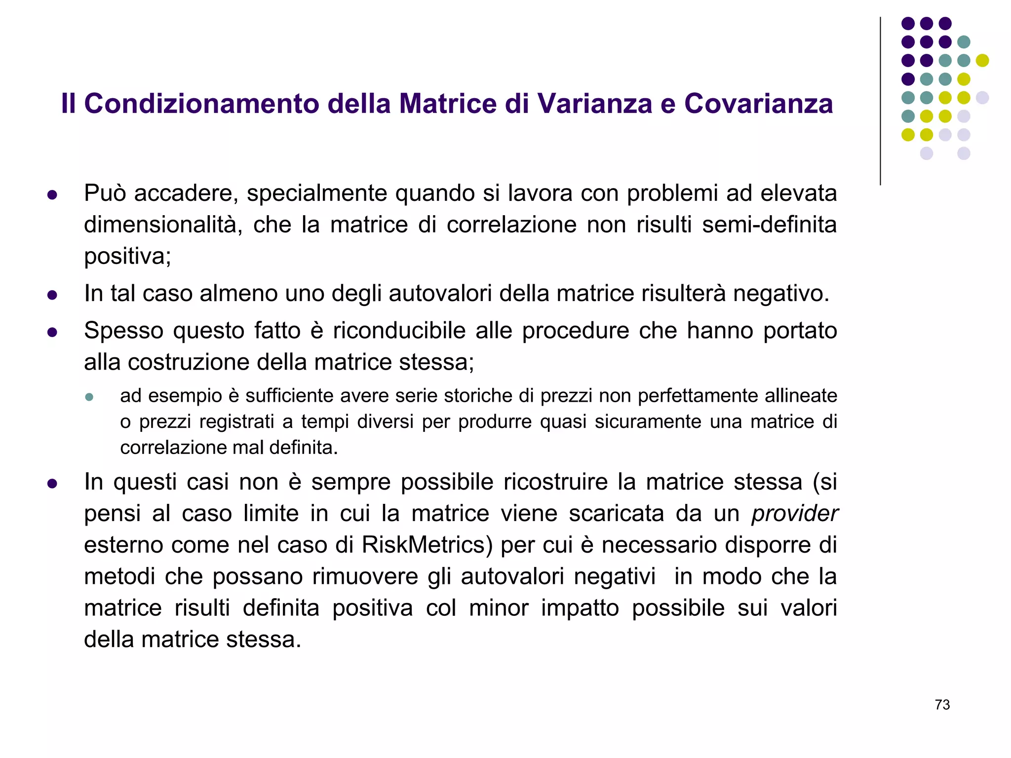73
Il Condizionamento della Matrice di Varianza e Covarianza
 Può accadere, specialmente quando si lavora con problemi ad elevata
dimensionalità, che la matrice di correlazione non risulti semi-definita
positiva;
 In tal caso almeno uno degli autovalori della matrice risulterà negativo.
 Spesso questo fatto è riconducibile alle procedure che hanno portato
alla costruzione della matrice stessa;
 ad esempio è sufficiente avere serie storiche di prezzi non perfettamente allineate
o prezzi registrati a tempi diversi per produrre quasi sicuramente una matrice di
correlazione mal definita.
 In questi casi non è sempre possibile ricostruire la matrice stessa (si
pensi al caso limite in cui la matrice viene scaricata da un provider
esterno come nel caso di RiskMetrics) per cui è necessario disporre di
metodi che possano rimuovere gli autovalori negativi in modo che la
matrice risulti definita positiva col minor impatto possibile sui valori
della matrice stessa.
 