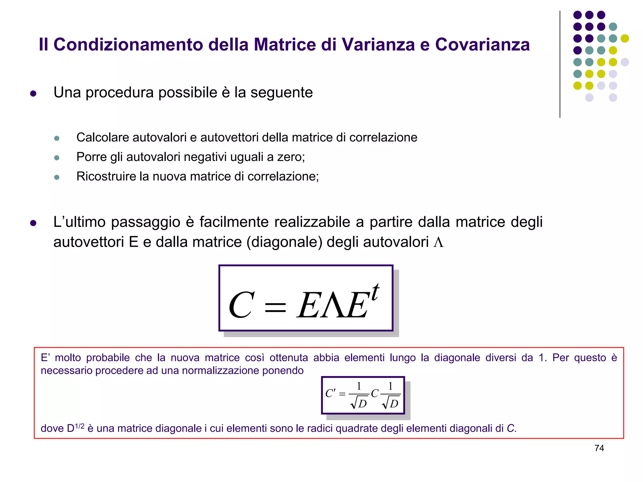 74
 Una procedura possibile è la seguente
 Calcolare autovalori e autovettori della matrice di correlazione
 Porre gli autovalori negativi uguali a zero;
 Ricostruire la nuova matrice di correlazione;
 L’ultimo passaggio è facilmente realizzabile a partire dalla matrice degli
autovettori E e dalla matrice (diagonale) degli autovalori 
Il Condizionamento della Matrice di Varianza e Covarianza
t
EEC 
E’ molto probabile che la nuova matrice così ottenuta abbia elementi lungo la diagonale diversi da 1. Per questo è
necessario procedere ad una normalizzazione ponendo
dove D1/2 è una matrice diagonale i cui elementi sono le radici quadrate degli elementi diagonali di C.
D
C
D
C
11

 