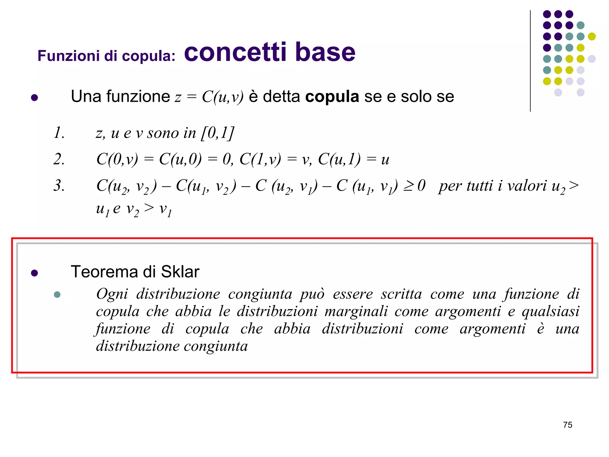 75
Funzioni di copula: concetti base
 Una funzione z = C(u,v) è detta copula se e solo se
1. z, u e v sono in [0,1]
2. C(0,v) = C(u,0) = 0, C(1,v) = v, C(u,1) = u
3. C(u2, v2 ) – C(u1, v2 ) – C (u2, v1) – C (u1, v1)  0 per tutti i valori u2 >
u1 e v2 > v1
 Teorema di Sklar
 Ogni distribuzione congiunta può essere scritta come una funzione di
copula che abbia le distribuzioni marginali come argomenti e qualsiasi
funzione di copula che abbia distribuzioni come argomenti è una
distribuzione congiunta
 