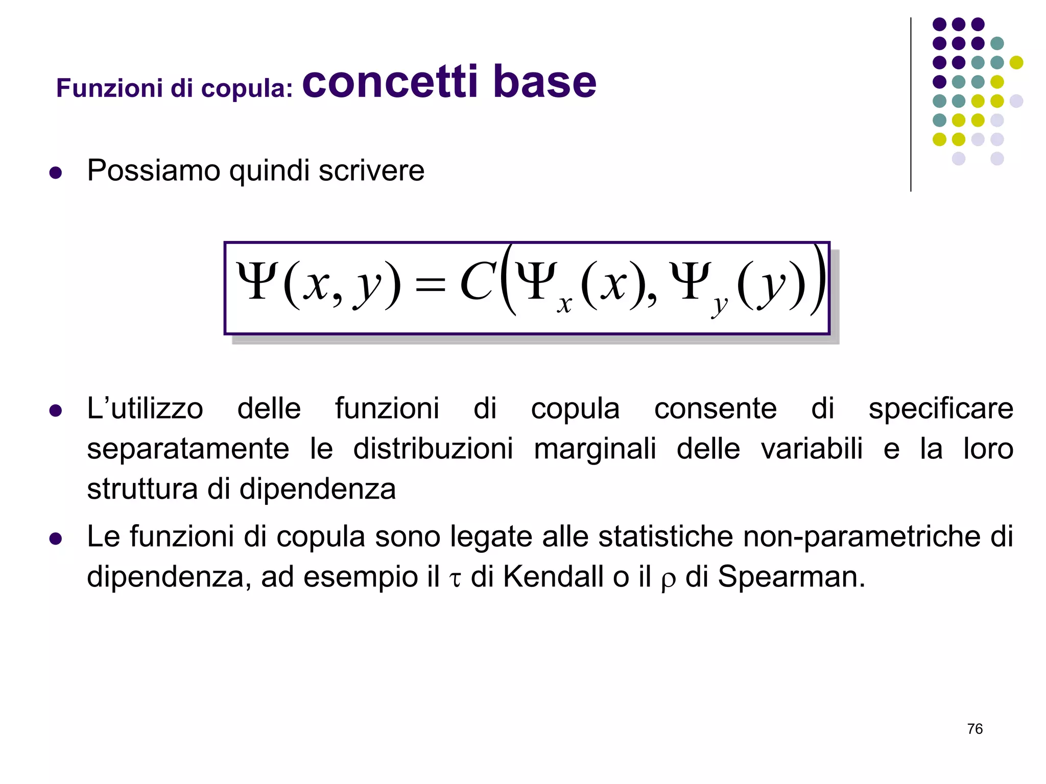 76
 Possiamo quindi scrivere
 L’utilizzo delle funzioni di copula consente di specificare
separatamente le distribuzioni marginali delle variabili e la loro
struttura di dipendenza
 Le funzioni di copula sono legate alle statistiche non-parametriche di
dipendenza, ad esempio il  di Kendall o il  di Spearman.
Funzioni di copula: concetti base
 )(),(),( yxCyx yx 
 