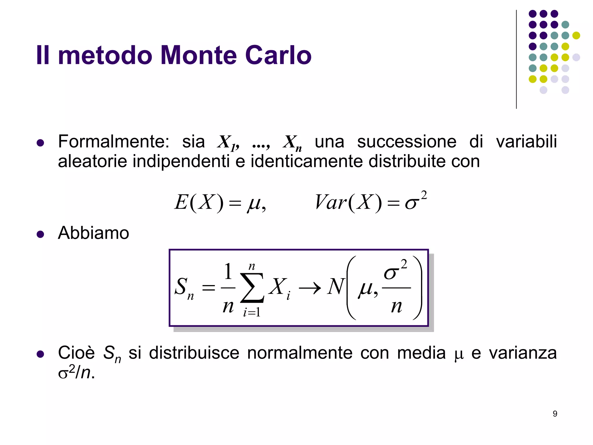 9
Il metodo Monte Carlo
 Formalmente: sia X1, ..., Xn una successione di variabili
aleatorie indipendenti e identicamente distribuite con
 Abbiamo
 Cioè Sn si distribuisce normalmente con media  e varianza
2/n.
2
)(,)(   XVarXE








n
i
in
n
NX
n
S
1
2
,
1 

 