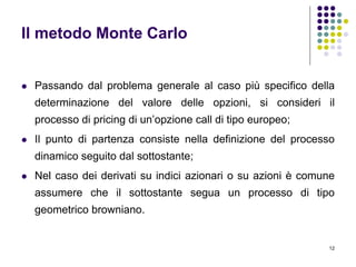 12
Il metodo Monte Carlo
 Passando dal problema generale al caso più specifico della
determinazione del valore delle opzioni, si consideri il
processo di pricing di un’opzione call di tipo europeo;
 Il punto di partenza consiste nella definizione del processo
dinamico seguito dal sottostante;
 Nel caso dei derivati su indici azionari o su azioni è comune
assumere che il sottostante segua un processo di tipo
geometrico browniano.
 
