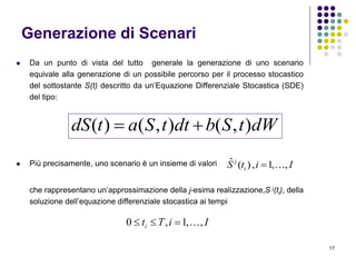 17
Generazione di Scenari
 Da un punto di vista del tutto generale la generazione di uno scenario
equivale alla generazione di un possibile percorso per il processo stocastico
del sottostante S(t) descritto da un’Equazione Differenziale Stocastica (SDE)
del tipo:
 Più precisamente, uno scenario è un insieme di valori
che rappresentano un’approssimazione della j-esima realizzazione,S j(ti), della
soluzione dell’equazione differenziale stocastica ai tempi
dWtSbdttSatdS ),(),()( 
IitS i
j
,,1,)(ˆ 
IiTti ,,1,0 
 