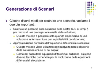 19
Generazione di Scenari
 Ci sono diversi modi per costruire uno scenario, vediamo i
due più importanti:
 Costruire un percorso della soluzione della nostra SDE ai tempi ti
per mezzo di una propagazione esatta della soluzione;
 Questo metodo è possibile solo quando disponiamo di una
soluzione in forma chiusa per la probabilità condizionale;
 Approssimazione numerica dell’equazione differenziale stocastica;
 Questo metodo viene utilizzato ogniqualvolta non si dispone
della soluzione chiusa di cui sopra;
 Come nel caso delle equazioni differenziali ordinarie, esistono
diverse tecniche numeriche per la risoluzione delle equazioni
differenziali stocastiche.
 