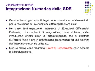 21
Generazione di Scenari
Integrazione Numerica della SDE
 Come abbiamo già detto, l’integrazione numerica è un altro metodo
per la risoluzione di un’equazione differenziale stocastica;
 Nel caso dell’integrazione numerica di Equazioni Differenziali
Ordinarie, i vari schemi di integrazione, come abbiamo visto,
introducono diversi errori di discretizzazione che si riflettono
sull’errore finale e che in genere sono proporzionali ad una potenza
dell’intervallo temporale utilizzato.
 Questo errore viene chiamato Errore di Troncamento dello schema
di discretizzazione.
 