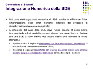 22
Generazione di Scenari
Integrazione Numerica della SDE
 Nel caso dell’integrazione numerica di SDE tramite le differenze finite,
l’interpretazione degli errori numerici introdotti dal processo di
discretizzazione diventa più complicata;
 A differenza del caso delle ODE dove l’unico aspetto al quale siamo
interessati è la soluzione dell’equazione stessa, quando abbiamo a che fare
con una SDE ci sono almeno due aspetti distinti che meritano la nostra
attenzione:
 Il primo aspetto è legato all’accuratezza con la quale calcoliamo le traiettorie di
una particolare realizzazione della soluzione;
 Il secondo è legato all’accuratezza con la quale possiamo stimare una generica
funzione del processo stocastico sottostante come ad esempio i momenti.
 