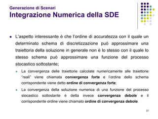 23
Generazione di Scenari
Integrazione Numerica della SDE
 L’aspetto interessante è che l’ordine di accuratezza con il quale un
determinato schema di discretizzazione può approssimare una
traiettoria della soluzione in generale non è lo stesso con il quale lo
stesso schema può approssimare una funzione del processo
stocastico sottostante;
 La convergenza delle traiettorie calcolate numericamente alle traiettorie
“reali” viene chiamata convergenza forte e l’ordine dello schema
corrispondente viene detto ordine di convergenza forte;
 La convergenza della soluzione numerica di una funzione del processo
stocastico sottostante è detta invece convergenza debole e il
corrispondente ordine viene chiamato ordine di convergenza debole.
 