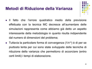 26
Metodi di Riduzione della Varianza
 Il fatto che l’errore quadratico medio della previsione
effettuata con la tecnica MC decresce all’aumentare delle
simulazioni rappresenta come abbiamo già detto un aspetto
interessante della metodologia in quanto risulta indipendente
dal numero di dimensioni del problema;
 Tuttavia la particolare forma di convergenza (1/n½) è di per se
piuttosto lenta per cui sono state sviluppate delle tecniche di
riduzione della varianza che permettono di accorciare (entro
certi limiti) i tempi di elaborazione.
 