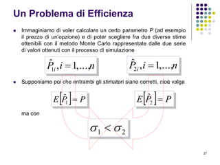 27
Un Problema di Efficienza
 Immaginiamo di voler calcolare un certo parametro P (ad esempio
il prezzo di un’opzione) e di poter scegliere fra due diverse stime
ottenibili con il metodo Monte Carlo rappresentate dalle due serie
di valori ottenuti con il processo di simulazione
 Supponiamo poi che entrambi gli stimatori siano corretti, cioè valga
ma con
niPi ,...,1,ˆ
1  niPi ,...,1,ˆ
2 
  PPE 1
ˆ   PPE 2
ˆ
21  
 