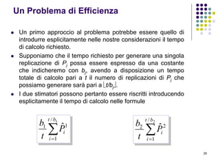 29
Un Problema di Efficienza
 Un primo approccio al problema potrebbe essere quello di
introdurre esplicitamente nelle nostre considerazioni il tempo
di calcolo richiesto.
 Supponiamo che il tempo richiesto per generare una singola
replicazione di Pj possa essere espresso da una costante
che indicheremo con bj, avendo a disposizione un tempo
totale di calcolo pari a t il numero di replicazioni di Pj che
possiamo generare sarà pari a t/bj.
 I due stimatori possono pertanto essere riscritti introducendo
esplicitamente il tempo di calcolo nelle formule

1/
1
11 ˆ
bt
i
iP
t
b

2/
1
22 ˆ
bt
i
iP
t
b
 