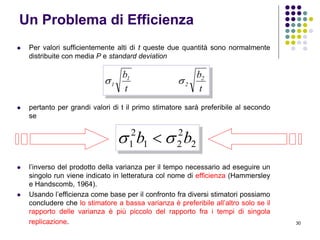 30
Un Problema di Efficienza
 Per valori sufficientemente alti di t queste due quantità sono normalmente
distribuite con media P e standard deviation
 pertanto per grandi valori di t il primo stimatore sarà preferibile al secondo
se
 l’inverso del prodotto della varianza per il tempo necessario ad eseguire un
singolo run viene indicato in letteratura col nome di efficienza (Hammersley
e Handscomb, 1964).
 Usando l’efficienza come base per il confronto fra diversi stimatori possiamo
concludere che lo stimatore a bassa varianza è preferibile all’altro solo se il
rapporto delle varianza è più piccolo del rapporto fra i tempi di singola
replicazione.
t
b
t
b 2
2
1
1 
2
2
21
2
1 bb  
 