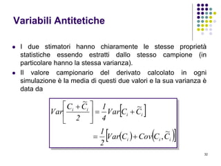 32
Variabili Antitetiche
 I due stimatori hanno chiaramente le stesse proprietà
statistiche essendo estratti dallo stesso campione (in
particolare hanno la stessa varianza).
 Il valore campionario del derivato calcolato in ogni
simulazione è la media di questi due valori e la sua varianza è
data da
 
    iii
ii
ii
CCCovCVar
2
1
CCVar
4
1
2
CC
Var
~
,
~
~






 
 