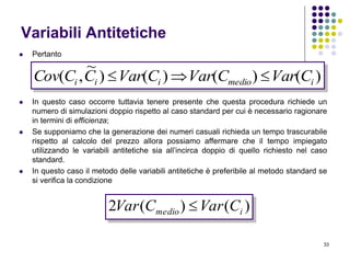 33
Variabili Antitetiche
 Pertanto
 In questo caso occorre tuttavia tenere presente che questa procedura richiede un
numero di simulazioni doppio rispetto al caso standard per cui è necessario ragionare
in termini di efficienza;
 Se supponiamo che la generazione dei numeri casuali richieda un tempo trascurabile
rispetto al calcolo del prezzo allora possiamo affermare che il tempo impiegato
utilizzando le variabili antitetiche sia all’incirca doppio di quello richiesto nel caso
standard.
 In questo caso il metodo delle variabili antitetiche è preferibile al metodo standard se
si verifica la condizione
)()()()
~
,( imedioiii CVarCVarCVarCCCov 
)()(2 imedio CVarCVar 
 