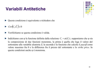 34
Variabili Antitetiche
Questa condizione è equivalente a richiedere che
  0
~
, ii CCCov
Verifichiamo se questa condizione è valida.
Indichiamo con  la funzione definita dalla relazione )( ii ZC  ; supponiamo che  sia
la composizione di due funzioni monotone, la prima è quella che lega il valore del
sottostante alla variabile aleatoria Z, la seconda è la funzione che calcola il payoff come
valore massimo fra 0 e la differenza fra il prezzo del sottostante e lo strike price. In
queste condizioni anche  è monotona.
 