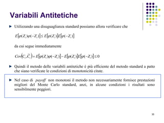 35
Variabili Antitetiche
Utilizzando una disuguaglianza standard possiamo allora verificare che
     )()()()( iiii ZEZEZZE  
da cui segue immediatamente
        0)()()()(
~
,  iiiiii ZEZEZZECCCov 
Quindi il metodo delle variabili antitetiche è più efficiente del metodo standard a patto
che siano verificate le condizioni di monotonicità citate.
Nel caso di payoff non monotoni il metodo non necessariamente fornisce prestazioni
migliori del Monte Carlo standard, anzi, in alcune condizioni i risultati sono
sensibilmente peggiori.
 