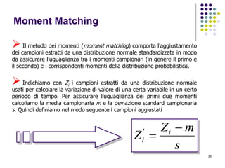 36
Moment Matching
 Il metodo dei momenti (moment matching) comporta l’aggiustamento
dei campioni estratti da una distribuzione normale standardizzata in modo
da assicurare l’uguaglianza tra i momenti campionari (in genere il primo e
il secondo) e i corrispondenti momenti della distribuzione probabilistica.
 Indichiamo con Zi i campioni estratti da una distribuzione normale
usati per calcolare la variazione di valore di una certa variabile in un certo
periodo di tempo. Per assicurare l’uguaglianza dei primi due momenti
calcoliamo la media campionaria m e la deviazione standard campionaria
s. Quindi definiamo nel modo seguente i campioni aggiustati
s
mZ
Z i
i

'
 