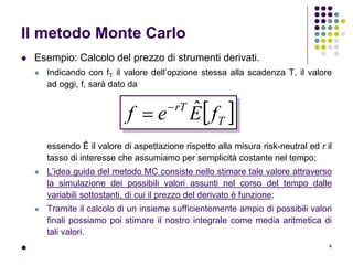 4
Il metodo Monte Carlo
 Esempio: Calcolo del prezzo di strumenti derivati.
 Indicando con fT il valore dell’opzione stessa alla scadenza T, il valore
ad oggi, f, sarà dato da
essendo Ê il valore di aspettazione rispetto alla misura risk-neutral ed r il
tasso di interesse che assumiamo per semplicità costante nel tempo;
 L’idea guida del metodo MC consiste nello stimare tale valore attraverso
la simulazione dei possibili valori assunti nel corso del tempo dalle
variabili sottostanti, di cui il prezzo del derivato è funzione;
 Tramite il calcolo di un insieme sufficientemente ampio di possibili valori
finali possiamo poi stimare il nostro integrale come media aritmetica di
tali valori.

 T
rT
fEef ˆ

 