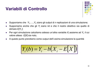 40
Variabili di Controllo
 Supponiamo che Y1,….,Yn siano gli output di n replicazioni di una simulazione;
 Supponiamo anche che gli Yi siano iid e che il nostro obiettivo sia quello di
stimare E[Yi ];
 Per ogni simulazione calcoliamo adesso un’altra variabile Xi assieme ad Yi, il cui
valore atteso E[X] sia noto;
 A questo punto prendiamo come output dell’i-esima simulazione la quantità
  XEXbYbY iii )(
 