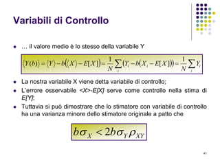 41
Variabili di Controllo
 … il valore medio è lo stesso della variabile Y
 La nostra variabile X viene detta variabile di controllo;
 L’errore osservabile <X>-E[X] serve come controllo nella stima di
E[Y];
 Tuttavia si può dimostrare che lo stimatore con variabile di controllo
ha una varianza minore dello stimatore originale a patto che
      
i
i
i
ii Y
N
XEXbY
N
XEXbYbY
1
][
1
][)(
XYYX bb  2
 