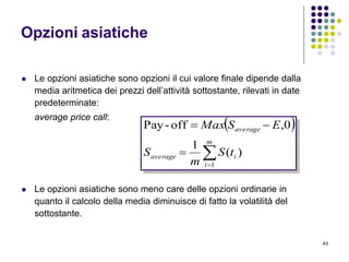 43
Opzioni asiatiche
 Le opzioni asiatiche sono opzioni il cui valore finale dipende dalla
media aritmetica dei prezzi dell’attività sottostante, rilevati in date
predeterminate:
average price call:
 Le opzioni asiatiche sono meno care delle opzioni ordinarie in
quanto il calcolo della media diminuisce di fatto la volatilità del
sottostante.
 



m
i
iaverage
average
tS
m
S
ESMax
1
)(
1
0,off-Pay
 
