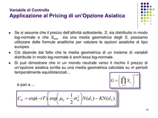 45
Variabile di Controllo
Applicazione al Pricing di un’Opzione Asiatica
 Se si assume che il prezzo dell’attività sottostante, S, sia distribuito in modo
log-normale e che Save sia una media geometrica degli S, possiamo
utilizzare delle formule analitiche per valutare le opzioni asiatiche di tipo
europeo.
 Ciò dipende dal fatto che la media geometrica di un insieme di variabili
distribuite in modo log-normale è anch’essa log-normale.
 Si può dimostrare che in un mondo neutrale verso il rischio il prezzo di
un’opzione asiatica scritta su una media geometrica calcolata su m periodi
temporalmente equidistanziati...
m
m
j
t j
SG
/1
1








 












 )()(
2
1
exp)exp( 21
2
dKNdNrTC GGG 
è pari a ...
 