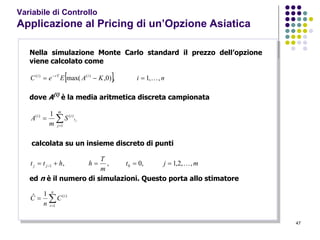 47
Variabile di Controllo
Applicazione al Pricing di un’Opzione Asiatica
Nella simulazione Monte Carlo standard il prezzo dell’opzione
viene calcolato come
  niKAEeC irTi
,,1,)0,max( )()(
 
dove A(i)
è la media aritmetica discreta campionata


m
j
t
ii
jS
m
A
1
)()( 1
calcolata su un insieme discreto di punti
mjt
m
T
hhtt jj ,,2,1,0,, 01  
ed n è il numero di simulazioni. Questo porta allo stimatore


n
i
i
C
n
C
1
)(1ˆ
 
