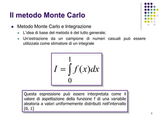 5
Il metodo Monte Carlo
 Metodo Monte Carlo e Integrazione
 L’idea di base del metodo è del tutto generale;
 Un’estrazione da un campione di numeri casuali può essere
utilizzata come stimatore di un integrale

1
0
)( dxxfI
Questa espressione può essere interpretata come il
valore di aspettazione della funzione f di una variabile
aleatoria a valori uniformemente distribuiti nell’intervallo
[0, 1]
 