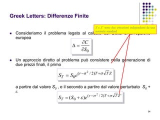 54
Greek Letters: Differenze Finite
 Consideriamo il problema legato al calcolo del Delta di un’opzione
europea
 Un approccio diretto al problema può consistere nella generazione di
due prezzi finali, il primo
a partire dal valore S0 , e il secondo a partire dal valore perturbato S0 +

0S
C



ZTTr
T eSS  
 )2/(
0
2
')2/(
0
2
)( ZTTr
T eSS 
 

Z e Z’ sono due estrazioni indipendenti da una
normale standard
 
