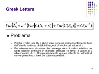 56
Greek Letters
 Problema
 Poiché i valori per ST e ST() sono generati indipendentemente l’uno
dall’altro la varianza di delta diverge al diminuire del valore di .
 Per ottenere uno stimatore che converga verso il valore effettivo del
Delta occorre diminuire in maniera graduale (e lenta) il valore di 
all’aumentare di n. Complessivamente questo rallenta la velocità di
convergenza fino a livelli del tutto inaccettabili.
       )()()(
~ 2
00
2 
  OSCVarSCVarVar
 