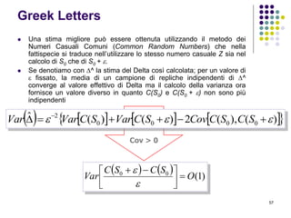 57
Greek Letters
 Una stima migliore può essere ottenuta utilizzando il metodo dei
Numeri Casuali Comuni (Common Random Numbers) che nella
fattispecie si traduce nell’utilizzare lo stesso numero casuale Z sia nel
calcolo di S0 che di S0 + .
 Se denotiamo con ^ la stima del Delta così calcolata; per un valore di
 fissato, la media di un campione di repliche indipendenti di ^
converge al valore effettivo di Delta ma il calcolo della varianza ora
fornisce un valore diverso in quanto C(S0) e C(S0 + ) non sono più
indipendenti
    )1(00
O
SCSC
Var 


 


Cov > 0
        )(),(2)()(ˆ
0000
2
  
SCSCCovSCVarSCVarVar
 