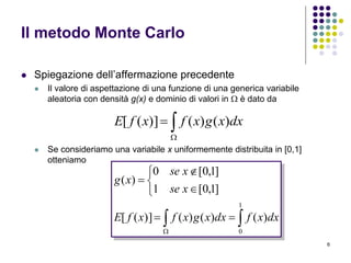 6
Il metodo Monte Carlo
 Spiegazione dell’affermazione precedente
 Il valore di aspettazione di una funzione di una generica variabile
aleatoria con densità g(x) e dominio di valori in  è dato da
 Se consideriamo una variabile x uniformemente distribuita in [0,1]
otteniamo

 dxxgxfxfE )()()]([
 







1
0
)()()()]([
]1,0[1
]1,0[0
)(
dxxfdxxgxfxfE
xse
xse
xg
 