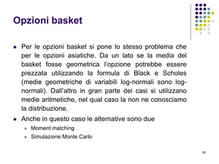 60
Opzioni basket
 Per le opzioni basket si pone lo stesso problema che
per le opzioni asiatiche. Da un lato se la media del
basket fosse geometrica l’opzione potrebbe essere
prezzata utilizzando la formula di Black e Scholes
(medie geometriche di variabili log-normali sono log-
normali). Dall’altro in gran parte dei casi si utilizzano
medie aritmetiche, nel qual caso la non ne conosciamo
la distribuzione.
 Anche in questo caso le alternative sono due
 Moment matching
 Simulazione Monte Carlo
 