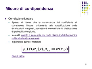 64
 Correlazione Lineare
 Spesso si ritiene che la conoscenza del coefficiente di
correlazione lineare unitamente alla specificazione delle
distribuzioni marginali, permetta di determinare la distribuzione
di probabilità congiunta.
 In realtà questo è vero solo per certe classi di distribuzioni tra
cui la distribuzione normale.
 In generale quindi l’inferenza
Non è valida
Misure di co-dipendenza
),(),(),( , yxyx yxyx  
 
