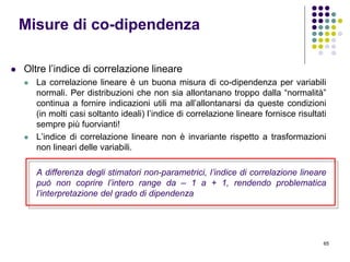65
 Oltre l’indice di correlazione lineare
 La correlazione lineare è un buona misura di co-dipendenza per variabili
normali. Per distribuzioni che non sia allontanano troppo dalla “normalità”
continua a fornire indicazioni utili ma all’allontanarsi da queste condizioni
(in molti casi soltanto ideali) l’indice di correlazione lineare fornisce risultati
sempre più fuorvianti!
 L’indice di correlazione lineare non è invariante rispetto a trasformazioni
non lineari delle variabili.
A differenza degli stimatori non-parametrici, l’indice di correlazione lineare
può non coprire l’intero range da – 1 a + 1, rendendo problematica
l’interpretazione del grado di dipendenza
Misure di co-dipendenza
 