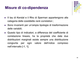 68
Misure di co-dipendenza
 Il tau di Kendal e il Rho di Sperman appartengono alla
categoria delle cosiddette rank correlation ;
 Sono invarianti per un’ampia tipologia di trasformazione
delle variabili;
 Questo tipo di indicatori, a differenza del coefficiente di
correlazione lineare, ha la proprietà che date due
distribuzioni marginali esiste sempre una distribuzione
congiunta per ogni valore dell’indice compreso
nell’intervallo [-1, 1].
 