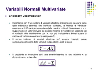 69
Variabili Normali Multivariate
 Cholescky Decomposition
 Indichiamo con X un vettore di variabili aleatorie indipendenti ciascuna delle
quali distribuita secondo una normale standard, la matrice di varianza-
covarianza di X sarà pertanto data dalla matrice unità di dimensione n  n.
Supponiamo di voler derivare da questo insieme di variabili un secondo set
di variabili, che indicheremo con Y, non più indipendenti bensì dotato di
matrice di varianza-covarianza assegnata .
 Il nuovo insieme di variabili aleatorie può essere ricercato come
combinazione lineare delle variabili indipendenti , cioè si pone
 Il problema si riconduce così alla determinazione di una matrice A di
dimensione n n tale che
AXY 
t
AA
 