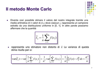 7
Il metodo Monte Carlo
 Diventa così possibile stimare il valore del nostro integrale tramite una
media aritmetica di n valori di f(xi) dove ciascun xi rappresenta un campione
estratto da una distribuzione uniforme in [0, 1]. In altre parole possiamo
affermare che la quantità


n
i
in xf
n
I
1
)(
1~
 rappresenta uno stimatore non distorto di I. La varianza di questa
stima risulta pari a:
 
n
dxIxf
n
xf
n
xf
n
I
n
i
i
n
i
in
21
0
2
1
2
1
)(
1
)(var
1
)(
1
var)
~
var(













  
 