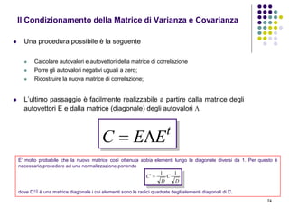 74
 Una procedura possibile è la seguente
 Calcolare autovalori e autovettori della matrice di correlazione
 Porre gli autovalori negativi uguali a zero;
 Ricostruire la nuova matrice di correlazione;
 L’ultimo passaggio è facilmente realizzabile a partire dalla matrice degli
autovettori E e dalla matrice (diagonale) degli autovalori 
Il Condizionamento della Matrice di Varianza e Covarianza
t
EEC 
E’ molto probabile che la nuova matrice così ottenuta abbia elementi lungo la diagonale diversi da 1. Per questo è
necessario procedere ad una normalizzazione ponendo
dove D1/2 è una matrice diagonale i cui elementi sono le radici quadrate degli elementi diagonali di C.
D
C
D
C
11

 