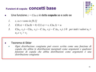 75
Funzioni di copula: concetti base
 Una funzione z = C(u,v) è detta copula se e solo se
1. z, u e v sono in [0,1]
2. C(0,v) = C(u,0) = 0, C(1,v) = v, C(u,1) = u
3. C(u2, v2 ) – C(u1, v2 ) – C (u2, v1) – C (u1, v1)  0 per tutti i valori u2 >
u1 e v2 > v1
 Teorema di Sklar
 Ogni distribuzione congiunta può essere scritta come una funzione di
copula che abbia le distribuzioni marginali come argomenti e qualsiasi
funzione di copula che abbia distribuzioni come argomenti è una
distribuzione congiunta
 