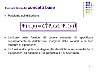 76
 Possiamo quindi scrivere
 L’utilizzo delle funzioni di copula consente di specificare
separatamente le distribuzioni marginali delle variabili e la loro
struttura di dipendenza
 Le funzioni di copula sono legate alle statistiche non-parametriche di
dipendenza, ad esempio il  di Kendall o il  di Spearman.
Funzioni di copula: concetti base
 )(),(),( yxCyx yx 
 