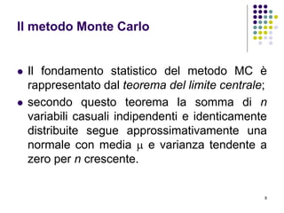 8
Il metodo Monte Carlo
 Il fondamento statistico del metodo MC è
rappresentato dal teorema del limite centrale;
 secondo questo teorema la somma di n
variabili casuali indipendenti e identicamente
distribuite segue approssimativamente una
normale con media  e varianza tendente a
zero per n crescente.
 