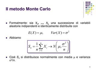 9
Il metodo Monte Carlo
 Formalmente: sia X1, ..., Xn una successione di variabili
aleatorie indipendenti e identicamente distribuite con
 Abbiamo
 Cioè Sn si distribuisce normalmente con media  e varianza
2/n.
2
)(,)(   XVarXE








n
i
in
n
NX
n
S
1
2
,
1 

 