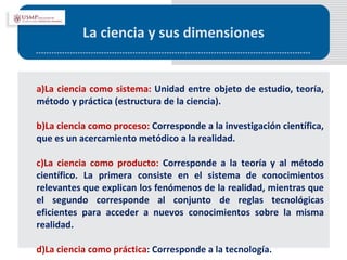 La ciencia y sus dimensiones a)La ciencia como sistema:  Unidad entre objeto de estudio, teoría, método y práctica (estructura de la ciencia). b)La ciencia como proceso:  Corresponde a la investigación científica, que es un acercamiento metódico a la realidad. c)La ciencia como producto:  Corresponde a la teoría y al método científico. La primera consiste en el sistema de conocimientos relevantes que explican los fenómenos de la realidad, mientras que el segundo corresponde al conjunto de reglas tecnológicas eficientes para acceder a nuevos conocimientos sobre la misma realidad.  d)La ciencia como práctica : Corresponde a la tecnología.  