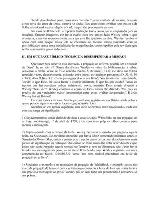Tendo descoberto o povo, povo antes "invisível", a necessidade, do mesmo, de ouvir
a boa nova do amor de Deus, tornava-se óbvia. Eles eram como ovelhas sem pastor (Mt
9.36), abandonados pela religião oficial, da qual tão pouco participavam.
No caso de Whitefield, a repetida frustração havia como que o empurrado para os
mineiros. Sempre irrequieto, ele havia escrito para seu amigo João Wesley sobre o que
acontecia, e apelou veementemente para que este lhe ajudasse na obra. Wesley recebeu o
apelo com uma reação mista -ele se encontrou ao mesmo tempo fascinado com as
possibilidades dessa nova modalidade de evangelização, como repelido pela novidade que
se lhe apresentava quase indecente.
II . EM QUE BASE BÍBLICO-TEOLÓGICA DESEMPENHAR A MISSÃO?
Que fazer para saber se essa inovação, a pregação ao ar livre, poderia ser a vontade
de Deus? Ir, ou não ir? Diante do dilema, Wesley se valeu da bibliomancia, a saber,
consultou a Bíblia, como se fosse oráculo. No dia 27 de março, 1739, ele abriu sua Bíblia
repetidas vezes, aleatoriamente, achando, entre outras, as seguintes passagens: Dt 32.49, 50
e 34.8; Atos 9.16 e 8.2. (Estas passagens devem ser lidas!) Seu intuito era, sem dúvida,
"ouvir" o que Deus lhe dizia frente o convite insistente. E que foi que ouviu? Todos os
trechos que leu pareciam indicar sofrimento, morte, martírio. Deus estaria dizendo a
Wesley “Não vá!"? Wesley concluiu o contrário; Deus estaria lhe dizendo "Vá, pois eu
preciso de um verdadeiro mártir (testemunha) entre essas ovelhas desgarradas". E João
Wesley foi até Bristol!
Foi com temor e tremor. Ao chegar, conforme registra no seu Diário, ainda achava
quase pecado alguém se salvar fora da Igreja (31/03/1739).
Sucedeu-se, em rápida seqiiência, uma série de eventos inter-relacionados, cada um
com sua carga de significado.
1) Ele acompanhou, ainda cheio de dúvidas e desassossego, Whitefield, na sua pregação ao
ar livre, no domingo, 1° de abril de 1739, e viu com seus próprios olhos como o povo
recebia a mensagem.
2) Impressionado com o evento da tarde, Wesley preparou o sermão que pregaria aquela
noite, na Sociedade. Ele escolheu um trecho que havia lido e comentado inúmeras vezes, o
Sermão do Monte. Mas, embora conhecesse o trecho quase de cor, um dos elementos mais
plenos de significação da "situação" do sermão de Jesus nunca lhe tinha ocorrido antes: que
Jesus não havia pregado aquele sermão no Templo e nem na Sinagoga; não, Jesus havia
levado sua mensagem ao povo, ao ar livre! Percebendo isso, Wesley registrou sua nova
compreensão no Diário (01/03/1739) como "um bem notável precedente em favor da
pregação ao ar livre".
3) Mediante o exemplo e os resultados da pregação de Whitefield, o exemplo agora tão
claro da pregação de Jesus, e com a releitura que começou a fazer do fato que Jesus levava
sua preciosa mensagem ao povo, Wesley pôs de lado todo seu preconceito e converteu-se
aos pobres.

 