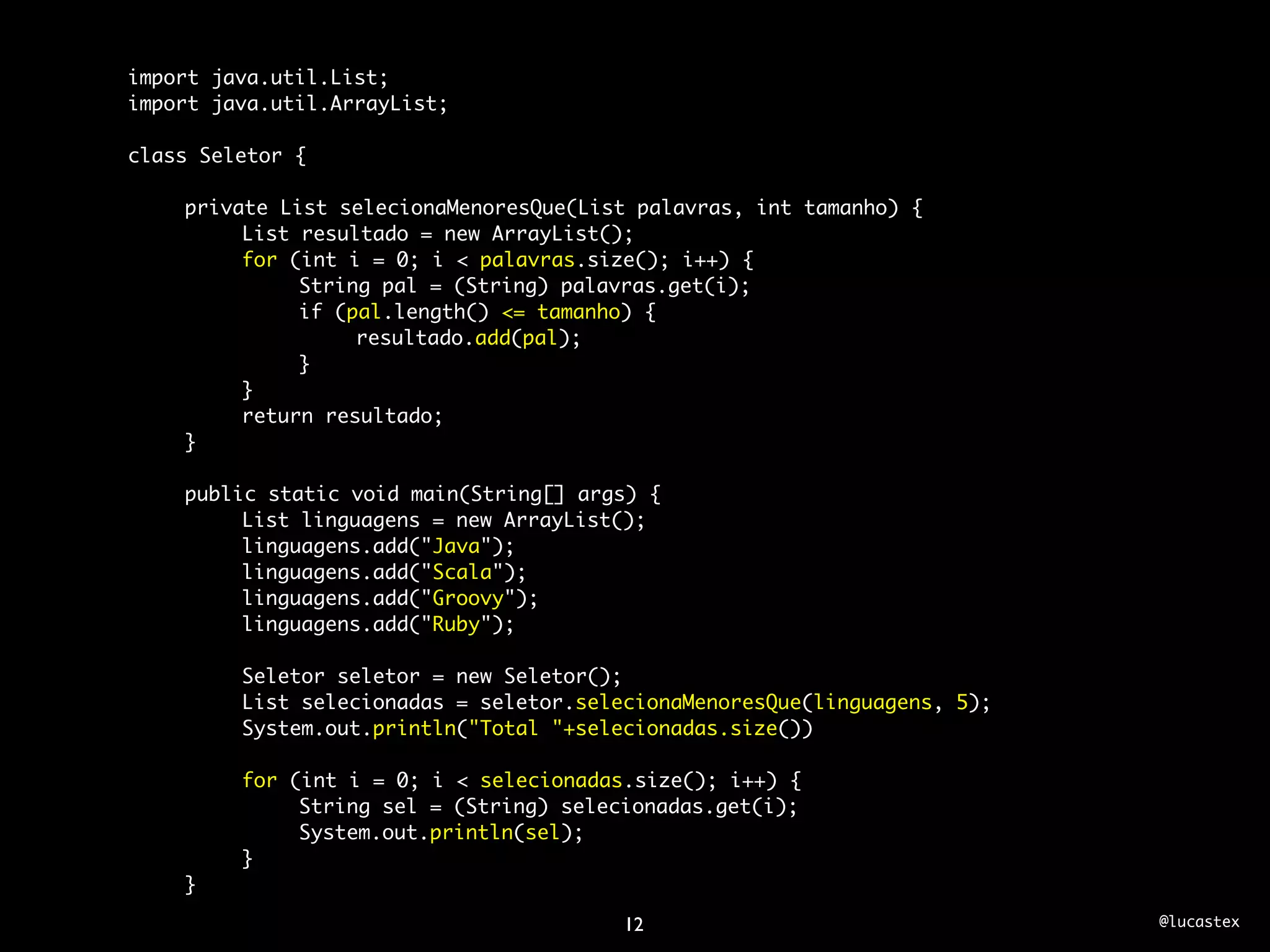 import java.util.List;
import java.util.ArrayList;

class Seletor {

	   private List selecionaMenoresQue(List palavras, int tamanho) {
	   	    List resultado = new ArrayList();
	   	    for (int i = 0; i < palavras.size(); i++) {
	   	    	    String pal = (String) palavras.get(i);
	   	    	    if (pal.length() <= tamanho) {
	   	    	    	    resultado.add(pal);
	   	    	    }
	   	    }
	   	    return resultado;
	   }
	
	   public static void main(String[] args) {
	   	    List linguagens = new ArrayList();
	   	    linguagens.add("Java");
	   	    linguagens.add("Scala");
	   	    linguagens.add("Groovy");
	   	    linguagens.add("Ruby");
	   	
	   	    Seletor seletor = new Seletor();
	   	    List selecionadas = seletor.selecionaMenoresQue(linguagens, 5);
	   	    System.out.println("Total "+selecionadas.size())
	   	
	   	    for (int i = 0; i < selecionadas.size(); i++) {
	   	    	    String sel = (String) selecionadas.get(i);
	   	    	    System.out.println(sel);
	   	    }
	   }

                                        12                                 @lucastex
 