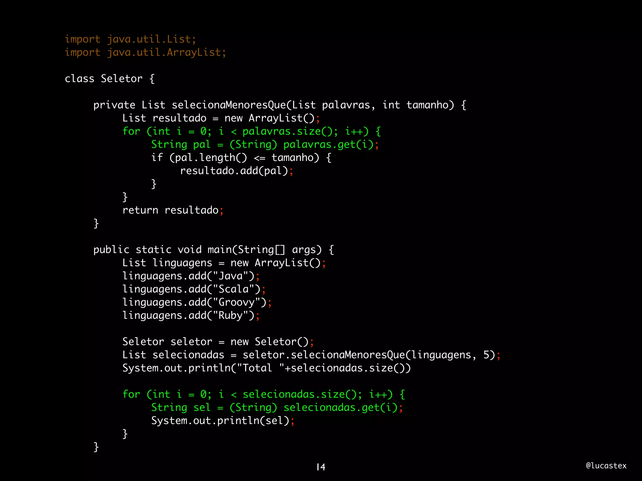 import java.util.List;
import java.util.ArrayList;

class Seletor {

	   private List selecionaMenoresQue(List palavras, int tamanho) {
	   	    List resultado = new ArrayList();
	   	    for (int i = 0; i < palavras.size(); i++) {
	   	    	    String pal = (String) palavras.get(i);
	   	    	    if (pal.length() <= tamanho) {
	   	    	    	    resultado.add(pal);
	   	    	    }
	   	    }
	   	    return resultado;
	   }
	
	   public static void main(String[] args) {
	   	    List linguagens = new ArrayList();
	   	    linguagens.add("Java");
	   	    linguagens.add("Scala");
	   	    linguagens.add("Groovy");
	   	    linguagens.add("Ruby");
	   	
	   	    Seletor seletor = new Seletor();
	   	    List selecionadas = seletor.selecionaMenoresQue(linguagens, 5);
	   	    System.out.println("Total "+selecionadas.size())
	   	
	   	    for (int i = 0; i < selecionadas.size(); i++) {
	   	    	    String sel = (String) selecionadas.get(i);
	   	    	    System.out.println(sel);
	   	    }
	   }

                                        14                                 @lucastex
 