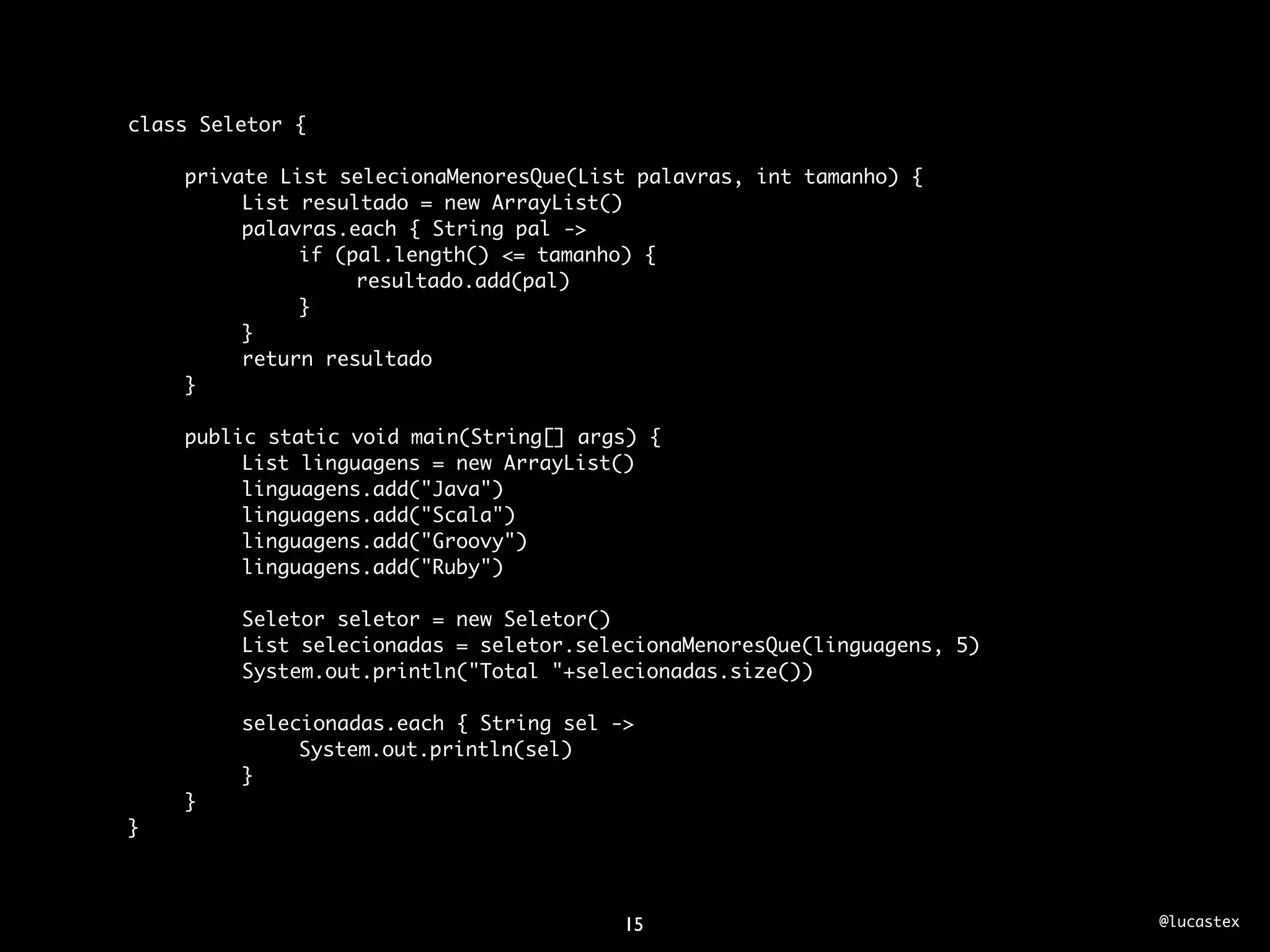 class Seletor {

	   private List selecionaMenoresQue(List palavras, int tamanho) {
	   	    List resultado = new ArrayList()
	   	    palavras.each { String pal ->
	   	    	    if (pal.length() <= tamanho) {
	   	    	    	    resultado.add(pal)
	   	    	    }
	   	    }
	   	    return resultado
	   }
	
	   public static void main(String[] args) {
	   	    List linguagens = new ArrayList()
	   	    linguagens.add("Java")
	   	    linguagens.add("Scala")
	   	    linguagens.add("Groovy")
	   	    linguagens.add("Ruby")
	   	
	   	    Seletor seletor = new Seletor()
	   	    List selecionadas = seletor.selecionaMenoresQue(linguagens, 5)
	   	    System.out.println("Total "+selecionadas.size())
	   	
	   	    selecionadas.each { String sel ->
	   	    	    System.out.println(sel)
	   	    }
	   }
}



                                        15                                @lucastex
 