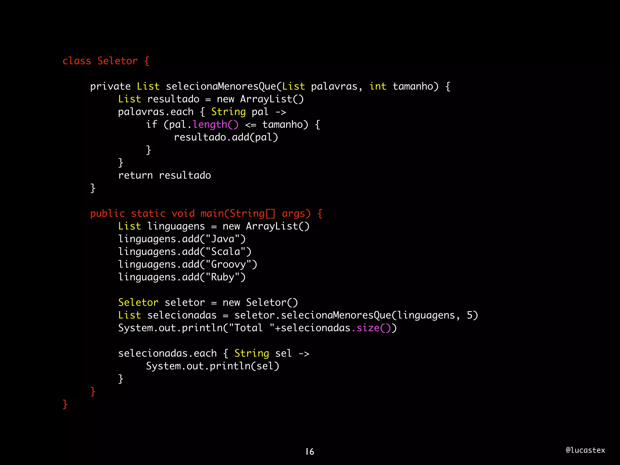 class Seletor {

	   private List selecionaMenoresQue(List palavras, int tamanho) {
	   	    List resultado = new ArrayList()
	   	    palavras.each { String pal ->
	   	    	    if (pal.length() <= tamanho) {
	   	    	    	    resultado.add(pal)
	   	    	    }
	   	    }
	   	    return resultado
	   }
	
	   public static void main(String[] args) {
	   	    List linguagens = new ArrayList()
	   	    linguagens.add("Java")
	   	    linguagens.add("Scala")
	   	    linguagens.add("Groovy")
	   	    linguagens.add("Ruby")
	   	
	   	    Seletor seletor = new Seletor()
	   	    List selecionadas = seletor.selecionaMenoresQue(linguagens, 5)
	   	    System.out.println("Total "+selecionadas.size())
	   	
	   	    selecionadas.each { String sel ->
	   	    	    System.out.println(sel)
	   	    }
	   }
}



                                        16                                @lucastex
 