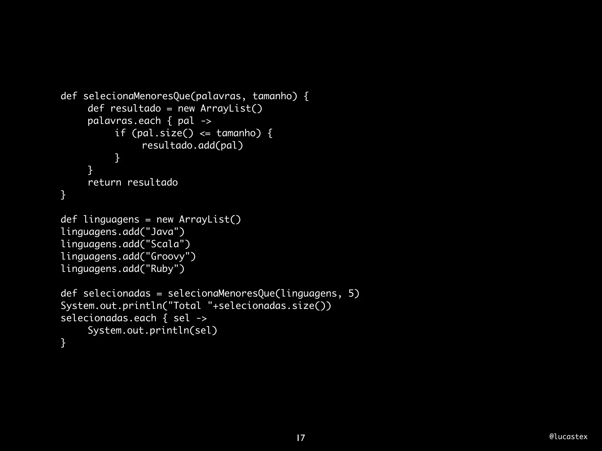 def selecionaMenoresQue(palavras, tamanho) {
	    def resultado = new ArrayList()
	    palavras.each { pal ->
	    	    if (pal.size() <= tamanho) {
	    	    	    resultado.add(pal)
	    	    }
	    }
	    return resultado
}

def linguagens = new ArrayList()
linguagens.add("Java")
linguagens.add("Scala")
linguagens.add("Groovy")
linguagens.add("Ruby")
	
def selecionadas = selecionaMenoresQue(linguagens, 5)
System.out.println("Total "+selecionadas.size())
selecionadas.each { sel ->
	    System.out.println(sel)
}




                                         17             @lucastex
 
