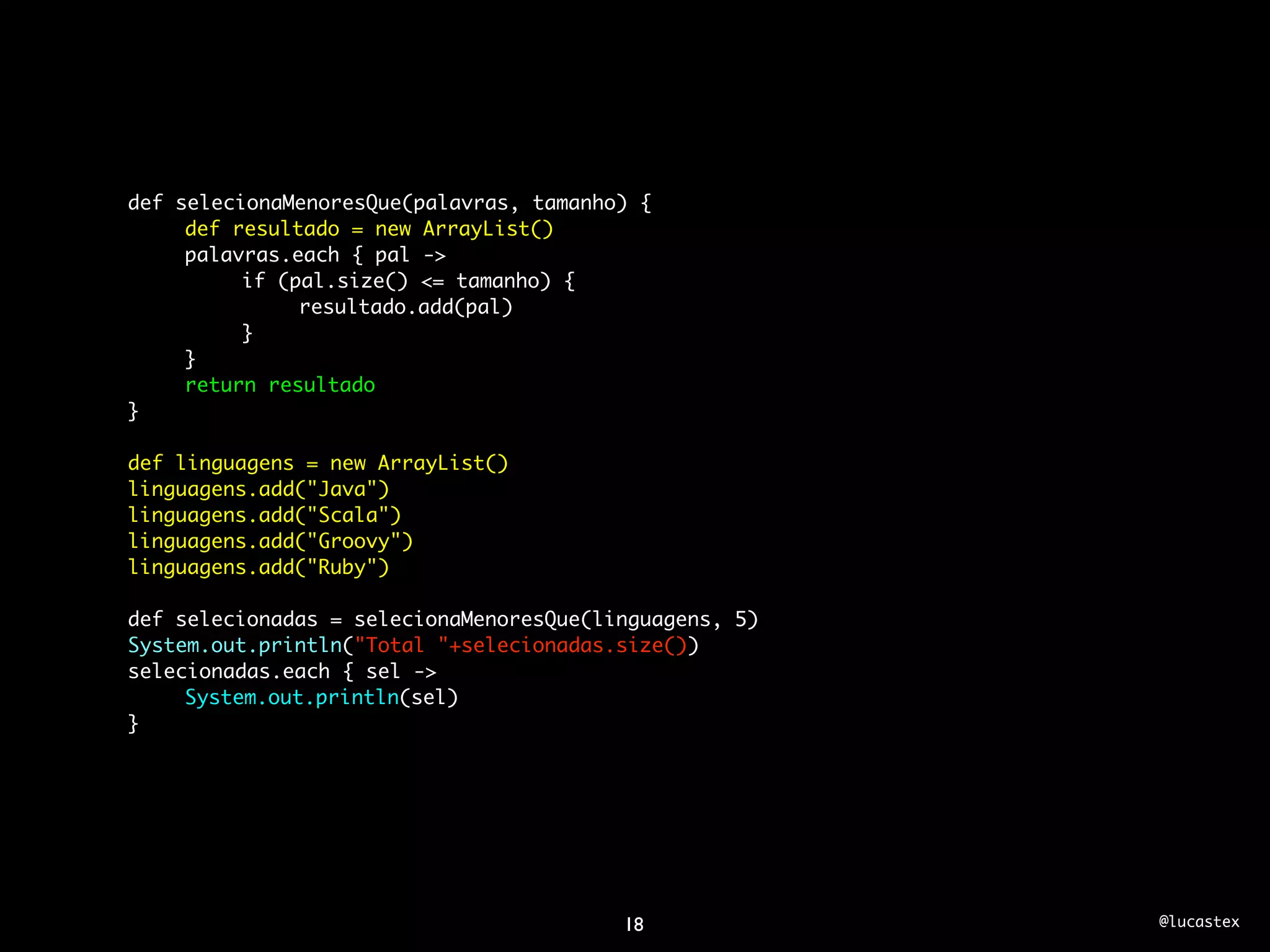 def selecionaMenoresQue(palavras, tamanho) {
	    def resultado = new ArrayList()
	    palavras.each { pal ->
	    	    if (pal.size() <= tamanho) {
	    	    	    resultado.add(pal)
	    	    }
	    }
	    return resultado
}

def linguagens = new ArrayList()
linguagens.add("Java")
linguagens.add("Scala")
linguagens.add("Groovy")
linguagens.add("Ruby")
	
def selecionadas = selecionaMenoresQue(linguagens, 5)
System.out.println("Total "+selecionadas.size())
selecionadas.each { sel ->
	    System.out.println(sel)
}




                                         18             @lucastex
 